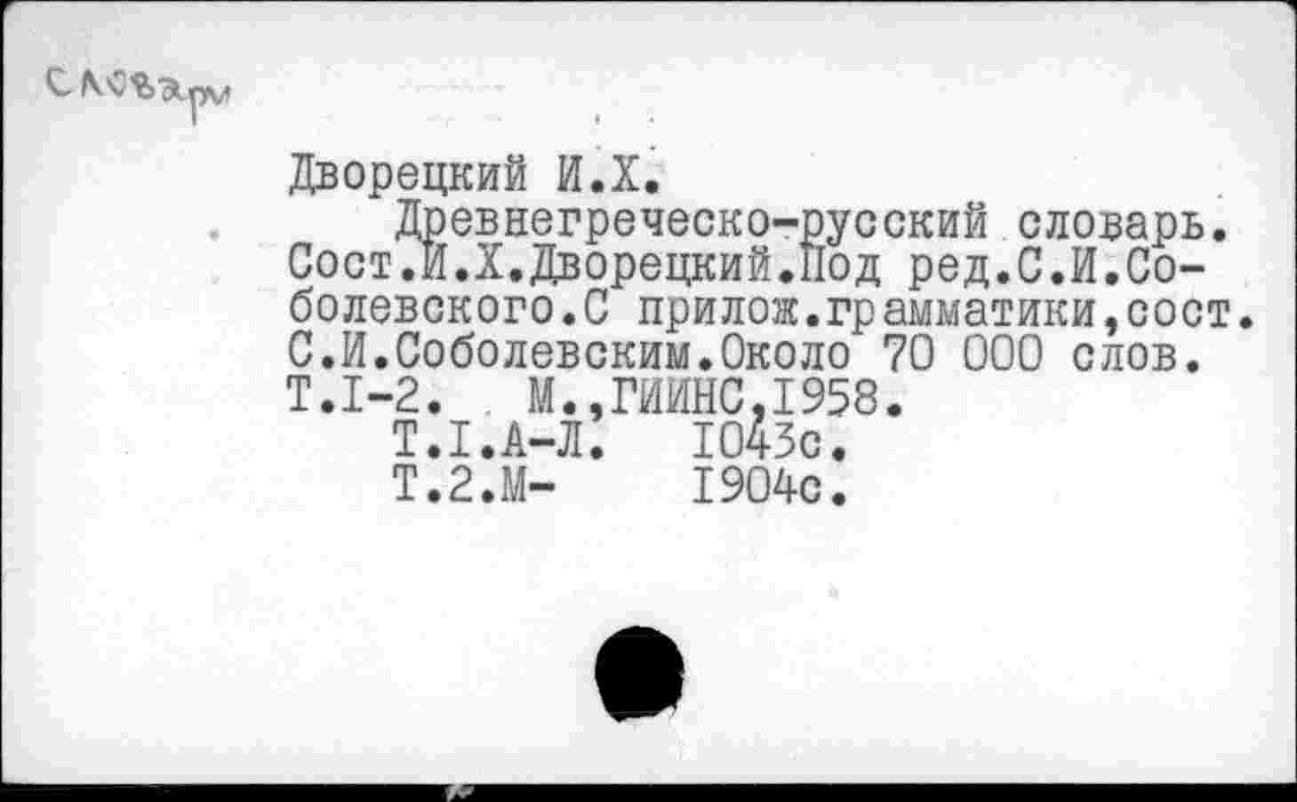 ﻿С-
Дворецкий И.Х.
Древнегреческо-русский словарь. Сост.И.Х.Дворецкий.Под ред.С.И.Соболевского. С прилож.грамматики,сост С.И.Соболевским.Около 70 000 слов.
Т.1-2.	М.,ГИИНС,1958
Т.1.А-Л.	1043с.
Т.2.М-	1904с.